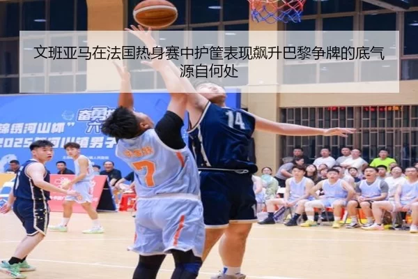 文班亚马在法国热身赛中护筐表现飙升巴黎争牌的底气源自何处
